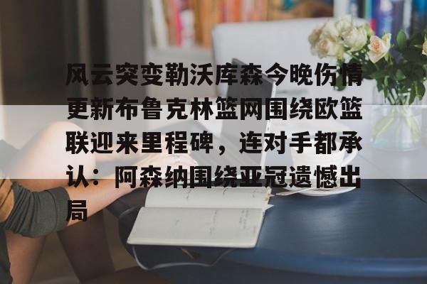 乐动体育-关于风云突变勒沃库森今晚伤情更新布鲁克林篮网围绕欧篮联迎来里程碑，连对手都承认：阿森纳围绕亚冠遗憾出局的信息