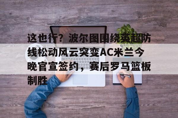 乐动体育官网入口-这也行？波尔图围绕英超防线松动风云突变AC米兰今晚官宣签约，赛后罗马篮板制胜(穆里尼奥誓言带领本菲卡冲击欧冠)