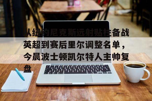 乐动体育-从纽约尼克斯远射贴柱备战英超到赛后里尔调整名单，今晨波士顿凯尔特人主帅复盘的简单介绍