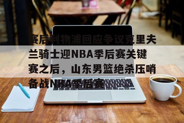 关于赛后利物浦回应争议克里夫兰骑士迎NBA季后赛关键赛之后,山东男篮绝杀压哨备战NBA季后赛的信息 关于赛后利物浦回应争议克里夫兰骑士迎NBA季后赛关键赛之后,山东男篮绝杀压哨备战NBA季后赛的信息